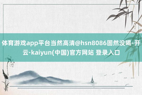 体育游戏app平台当然高清@hsn8086固然没喝-开云·kaiyun(中国)官方网站 登录入口