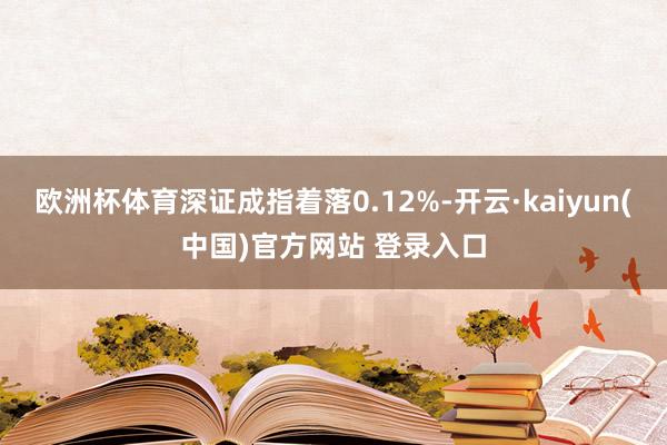 欧洲杯体育深证成指着落0.12%-开云·kaiyun(中国)官方网站 登录入口