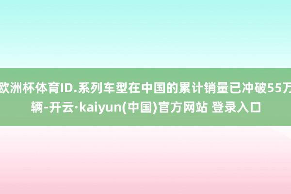 欧洲杯体育ID.系列车型在中国的累计销量已冲破55万辆-开云·kaiyun(中国)官方网站 登录入口