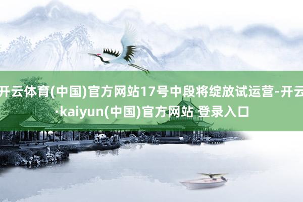 开云体育(中国)官方网站17号中段将绽放试运营-开云·kaiyun(中国)官方网站 登录入口