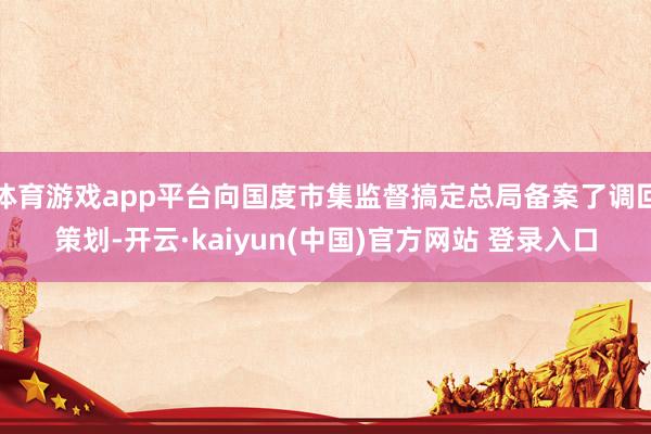 体育游戏app平台向国度市集监督搞定总局备案了调回策划-开云·kaiyun(中国)官方网站 登录入口