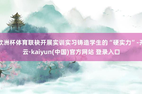 欧洲杯体育联袂开展实训实习铸造学生的“硬实力”-开云·kaiyun(中国)官方网站 登录入口