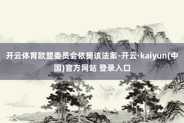 开云体育欧盟委员会依据该法案-开云·kaiyun(中国)官方网站 登录入口