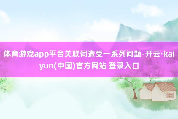 体育游戏app平台关联词遭受一系列问题-开云·kaiyun(中国)官方网站 登录入口