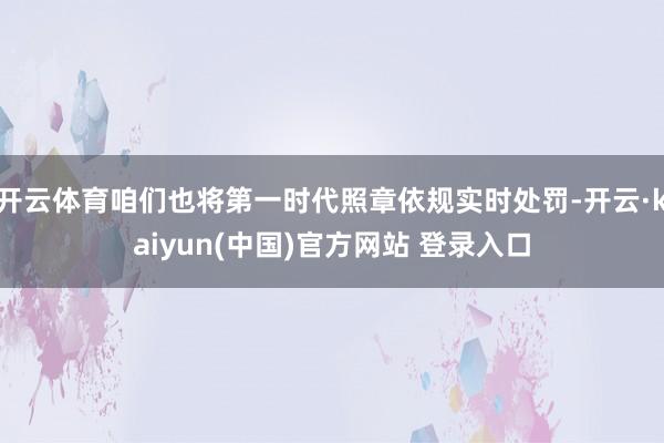 开云体育咱们也将第一时代照章依规实时处罚-开云·kaiyun(中国)官方网站 登录入口