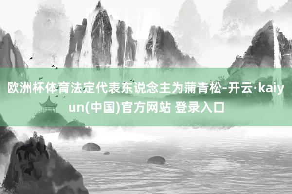 欧洲杯体育法定代表东说念主为蒲青松-开云·kaiyun(中国)官方网站 登录入口