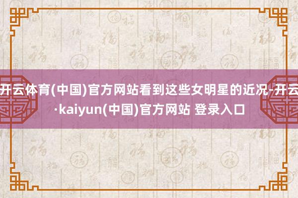 开云体育(中国)官方网站看到这些女明星的近况-开云·kaiyun(中国)官方网站 登录入口