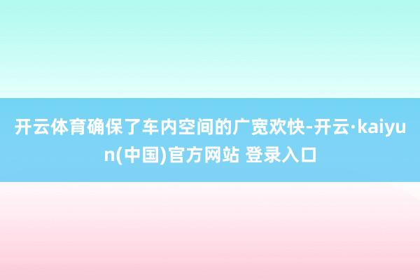 开云体育确保了车内空间的广宽欢快-开云·kaiyun(中国)官方网站 登录入口