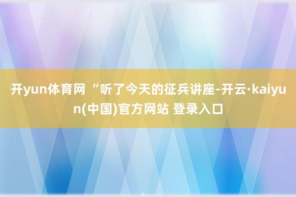开yun体育网 “听了今天的征兵讲座-开云·kaiyun(中国)官方网站 登录入口