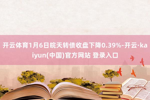 开云体育1月6日皖天转债收盘下降0.39%-开云·kaiyun(中国)官方网站 登录入口