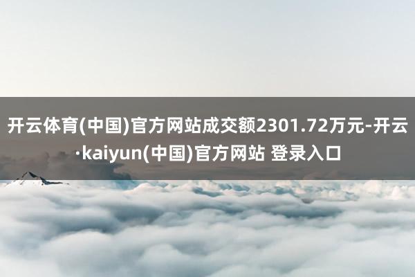 开云体育(中国)官方网站成交额2301.72万元-开云·kaiyun(中国)官方网站 登录入口