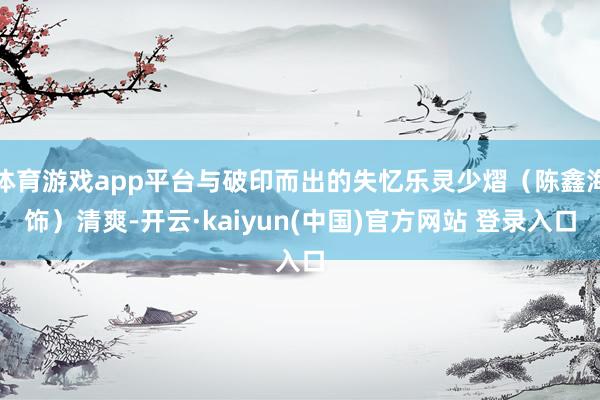 体育游戏app平台与破印而出的失忆乐灵少熠（陈鑫海饰）清爽-开云·kaiyun(中国)官方网站 登录入口