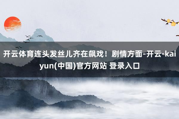 开云体育连头发丝儿齐在飙戏！剧情方面-开云·kaiyun(中国)官方网站 登录入口