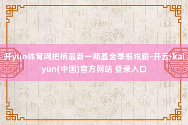 开yun体育网把柄最新一期基金季报线路-开云·kaiyun(中国)官方网站 登录入口