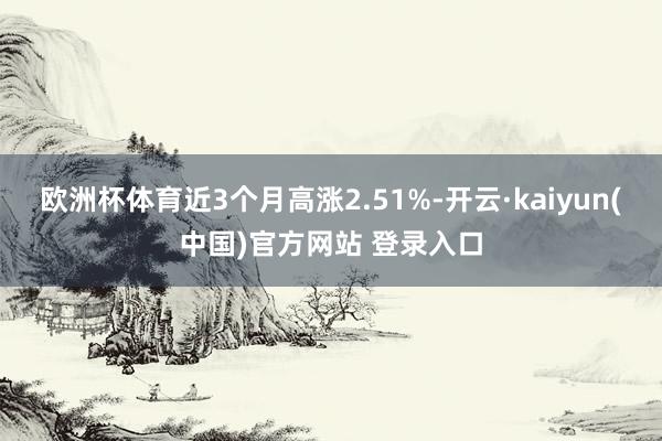欧洲杯体育近3个月高涨2.51%-开云·kaiyun(中国)官方网站 登录入口