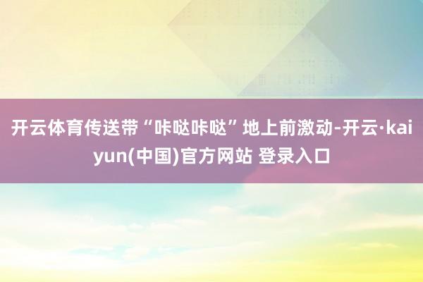 开云体育传送带“咔哒咔哒”地上前激动-开云·kaiyun(中国)官方网站 登录入口