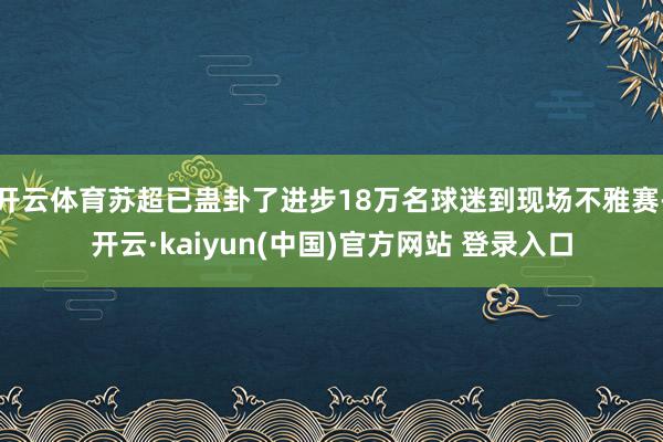 开云体育苏超已蛊卦了进步18万名球迷到现场不雅赛-开云·kaiyun(中国)官方网站 登录入口