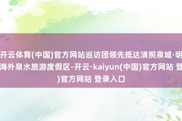 开云体育(中国)官方网站巡访团领先抵达清照泉城·明水古城海外泉水旅游度假区-开云·kaiyun(中国)官方网站 登录入口