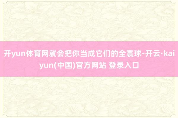 开yun体育网就会把你当成它们的全寰球-开云·kaiyun(中国)官方网站 登录入口
