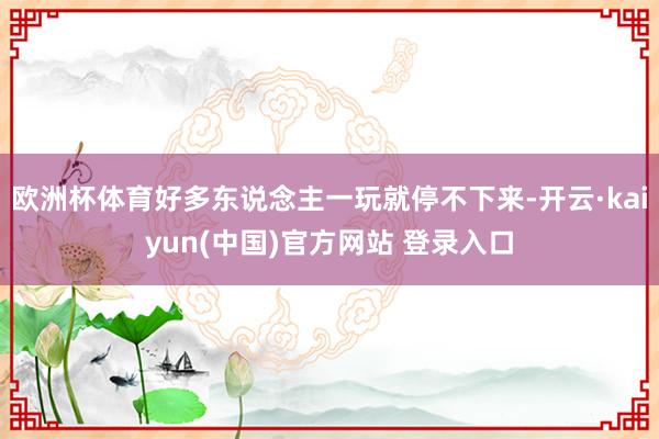 欧洲杯体育好多东说念主一玩就停不下来-开云·kaiyun(中国)官方网站 登录入口
