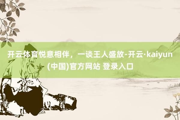 开云体育悦意相伴，一谈王人盛放-开云·kaiyun(中国)官方网站 登录入口