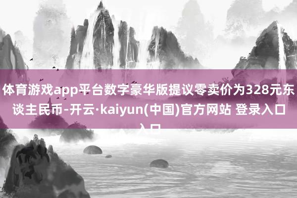 体育游戏app平台数字豪华版提议零卖价为328元东谈主民币-开云·kaiyun(中国)官方网站 登录入口
