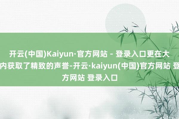 开云(中国)Kaiyun·官方网站 - 登录入口更在大家界限内获取了精致的声誉-开云·kaiyun(中国)官方网站 登录入口
