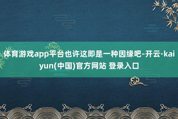 体育游戏app平台也许这即是一种因缘吧-开云·kaiyun(中国)官方网站 登录入口