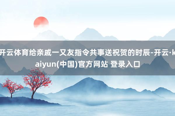 开云体育给亲戚一又友指令共事送祝贺的时辰-开云·kaiyun(中国)官方网站 登录入口