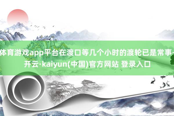 体育游戏app平台在渡口等几个小时的渡轮已是常事-开云·kaiyun(中国)官方网站 登录入口