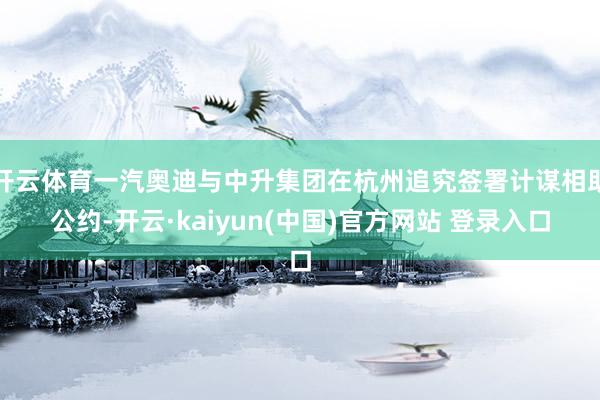 开云体育一汽奥迪与中升集团在杭州追究签署计谋相助公约-开云·kaiyun(中国)官方网站 登录入口