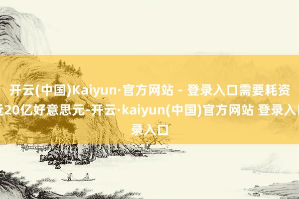 开云(中国)Kaiyun·官方网站 - 登录入口需要耗资近20亿好意思元-开云·kaiyun(中国)官方网站 登录入口