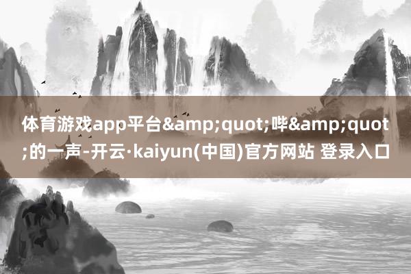 体育游戏app平台&quot;哔&quot;的一声-开云·kaiyun(中国)官方网站 登录入口
