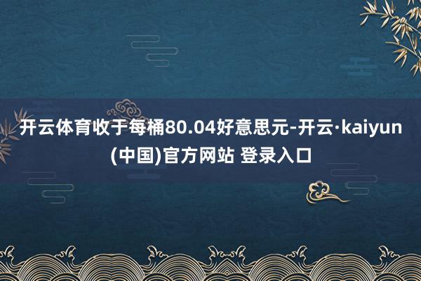 开云体育收于每桶80.04好意思元-开云·kaiyun(中国)官方网站 登录入口
