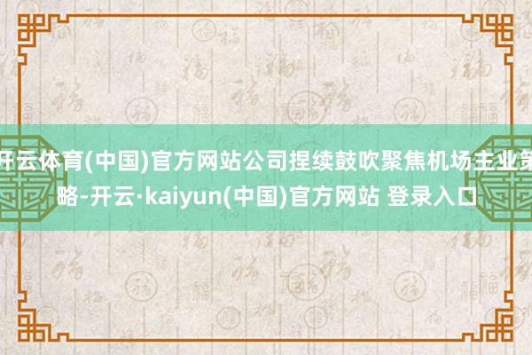 开云体育(中国)官方网站公司捏续鼓吹聚焦机场主业策略-开云·kaiyun(中国)官方网站 登录入口