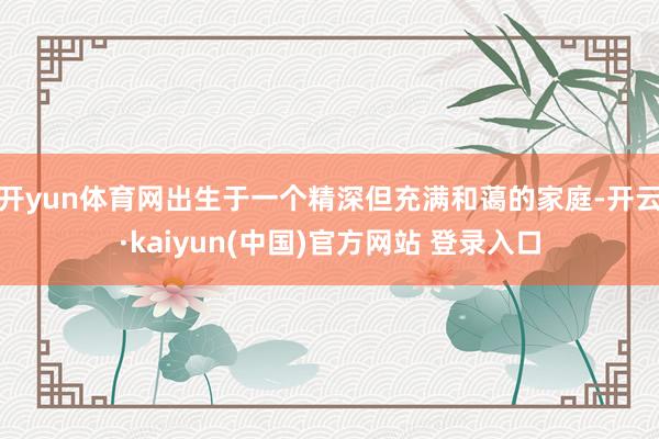 开yun体育网出生于一个精深但充满和蔼的家庭-开云·kaiyun(中国)官方网站 登录入口