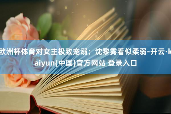 欧洲杯体育对女主极致宠溺；沈黎雾看似柔弱-开云·kaiyun(中国)官方网站 登录入口