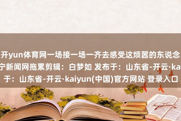 开yun体育网一场接一场一齐去感受这烦嚣的东说念主间炊火吧着手：济宁新闻网拖累剪辑：白梦如 发布于：山东省-开云·kaiyun(中国)官方网站 登录入口