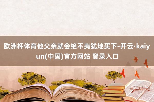 欧洲杯体育他父亲就会绝不夷犹地买下-开云·kaiyun(中国)官方网站 登录入口