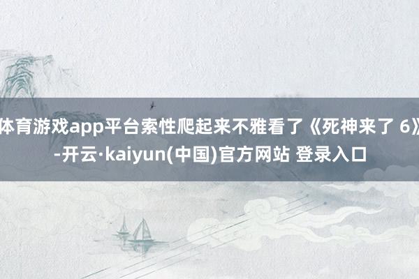 体育游戏app平台索性爬起来不雅看了《死神来了 6》-开云·kaiyun(中国)官方网站 登录入口
