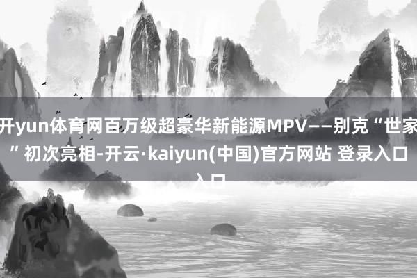 开yun体育网百万级超豪华新能源MPV——别克“世家”初次亮相-开云·kaiyun(中国)官方网站 登录入口