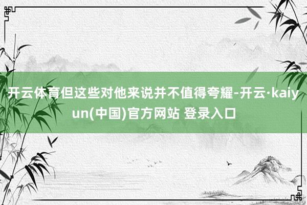 开云体育但这些对他来说并不值得夸耀-开云·kaiyun(中国)官方网站 登录入口