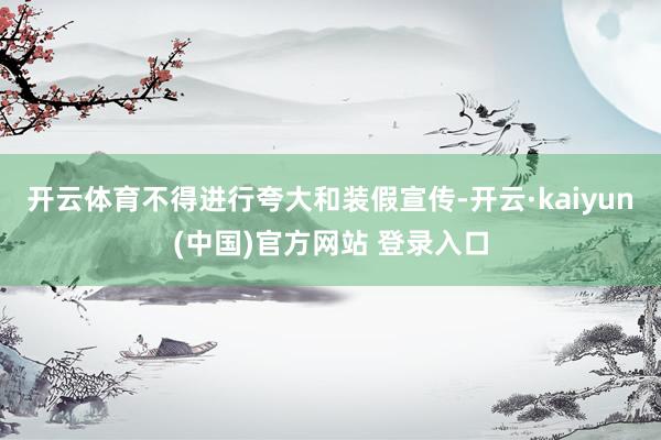 开云体育不得进行夸大和装假宣传-开云·kaiyun(中国)官方网站 登录入口