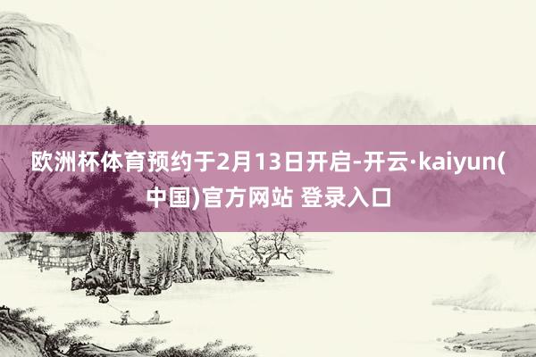 欧洲杯体育预约于2月13日开启-开云·kaiyun(中国)官方网站 登录入口