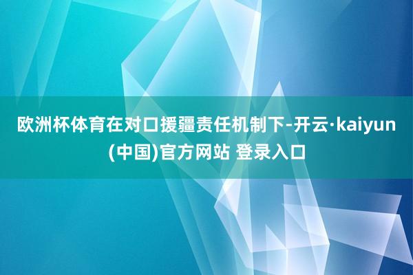 欧洲杯体育在对口援疆责任机制下-开云·kaiyun(中国)官方网站 登录入口