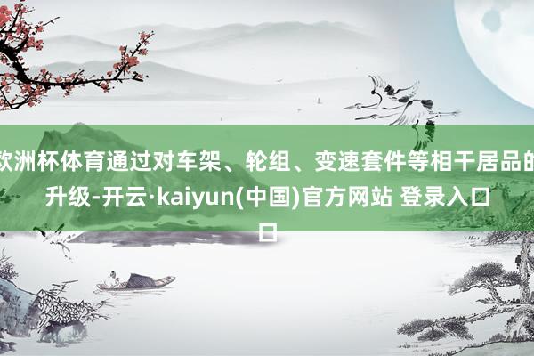 欧洲杯体育通过对车架、轮组、变速套件等相干居品的升级-开云·kaiyun(中国)官方网站 登录入口