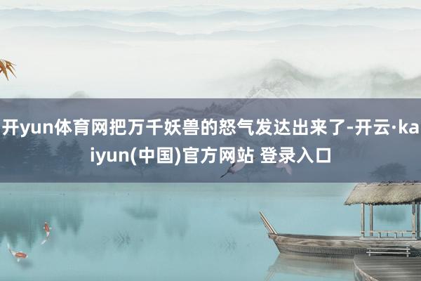开yun体育网把万千妖兽的怒气发达出来了-开云·kaiyun(中国)官方网站 登录入口