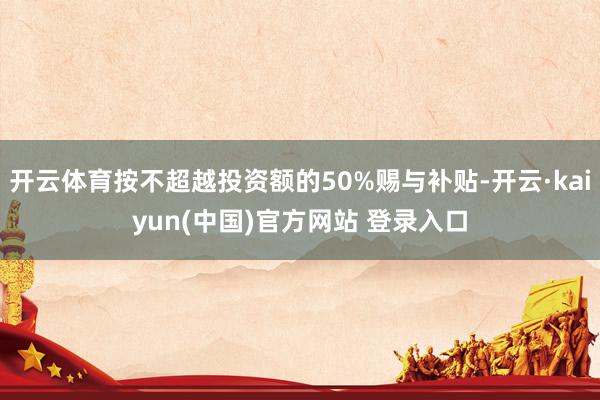 开云体育按不超越投资额的50%赐与补贴-开云·kaiyun(中国)官方网站 登录入口