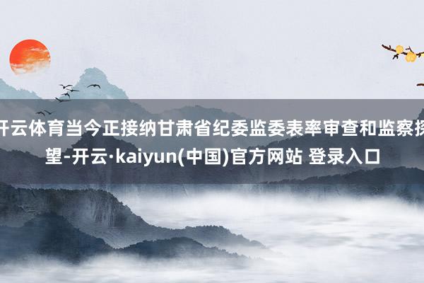 开云体育当今正接纳甘肃省纪委监委表率审查和监察探望-开云·kaiyun(中国)官方网站 登录入口