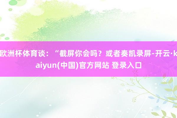 欧洲杯体育谈：“截屏你会吗？或者奏凯录屏-开云·kaiyun(中国)官方网站 登录入口